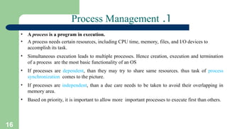 16
1
.
Process Management
• A process is a program in execution.
• A process needs certain resources, including CPU time, memory, files, and I/O devices to
accomplish its task.
• Simultaneous execution leads to multiple processes. Hence creation, execution and termination
of a process are the most basic functionality of an OS
• If processes are dependent, than they may try to share same resources. thus task of process
synchronization comes to the picture.
• If processes are independent, than a due care needs to be taken to avoid their overlapping in
memory area.
• Based on priority, it is important to allow more important processes to execute first than others.
 