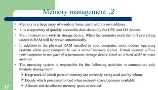 17
2
.
Memory management
• Memory is a large array of words or bytes, each with its own address.
• It is a repository of quickly accessible data shared by the CPU and I/O devices.
• Main memory is a volatile storage device. When the computer made turn off everything
stored in RAM will be erased automatically.
• In addition to the physical RAM installed in your computer, most modern operating
systems allow your computer to use a virtual memory system. Virtual memory allows
your computer to use part of a permanent storage device (such as a hard disk) as extra
memory.
• The operating system is responsible for the following activities in connections with
memory management:
 Keep track of which parts of memory are currently being used and by whom.
 Decide which processes to load when memory space becomes available.
 Allocate and de-allocate memory space as needed.
 