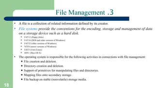 18
3
.
File Management
• A file is a collection of related information defined by its creator.
• File systems provide the conventions for the encoding, storage and management of data
on a storage device such as a hard disk.
 FAT12 (floppy disks)
 FAT16 (DOS and older versions of Windows)
 FAT32 (older versions of Windows)
 NTFS (newer versions of Windows)
 EXT3 (Unix/Linux)
 HFS+ (Max OS X)
• The operating system is responsible for the following activities in connections with file management:
✦ File creation and deletion.
✦ Directory creation and deletion.
✦ Support of primitives for manipulating files and directories.
✦ Mapping files onto secondary storage.
✦ File backup on stable (nonvolatile) storage media.
 