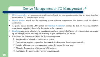 19
4
.
Device Management or I/O Management
• Device controllers are components on the motherboard (or on expansion cards) that act as an interface
between the CPU and the actual device.
• Device drivers, which are the operating system software components that interact with the devices
controllers.
• A special device (inside CPU) called the Interrupt Controller handles the task of receiving interrupt
requests and prioritizes them to be forwarded to the processor.
• Deadlocks can occur when two (or more) processes have control of different I/O resources that are needed
by the other processes, and they are unwilling to give up control of the device.
• It performs the following activities for device management.
 Keeps tracks of all devices connected to system.
 Designates a program responsible for every device known as Input/output controller.
 Decides which process gets access to a certain device and for how long.
 Allocates devices in an effective and efficient way.
 Deallocates devices when they are no longer required.
 