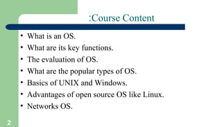 2
Course Content
:
• What is an OS.
• What are its key functions.
• The evaluation of OS.
• What are the popular types of OS.
• Basics of UNIX and Windows.
• Advantages of open source OS like Linux.
• Networks OS.
 