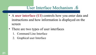 21
6
.
User Interface Mechanism
• A user interface (UI) controls how you enter data and
instructions and how information is displayed on the
screen
• There are two types of user interfaces
1. Command Line Interface
2. Graphical user Interface
 