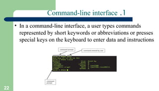 22
1
.
Command-line interface
• In a command-line interface, a user types commands
represented by short keywords or abbreviations or presses
special keys on the keyboard to enter data and instructions
 