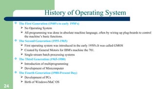 24
History of Operating System
 The First Generation (1940's to early 1950's)
 No Operating System
 All programming was done in absolute machine language, often by wiring up plug-boards to control
the machine’s basic functions.
 The Second Generation (1955-1965)
 First operating system was introduced in the early 1950's.It was called GMOS
 Created by General Motors for IBM's machine the 701.
 Single-stream batch processing systems
 The Third Generation (1965-1980)
 Introduction of multiprogramming
 Development of Minicomputer
 The Fourth Generation (1980-Present Day)
 Development of PCs
 Birth of Windows/MaC OS
 
