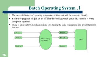 26
1
.
Batch Operating System
• The users of this type of operating system does not interact with the computer directly.
• Each user prepares his job on an off-line device like punch cards and submits it to the
computer operator
• There is an operator which takes similar jobs having the same requirement and group them into
batches.
 