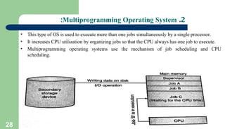 28
2
.
Multiprogramming Operating System
:
• This type of OS is used to execute more than one jobs simultaneously by a single processor.
• It increases CPU utilization by organizing jobs so that the CPU always has one job to execute.
• Multiprogramming operating systems use the mechanism of job scheduling and CPU
scheduling.
 