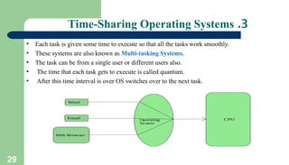 29
3
.
Time-Sharing Operating Systems
• Each task is given some time to execute so that all the tasks work smoothly.
• These systems are also known as Multi-tasking Systems.
• The task can be from a single user or different users also.
• The time that each task gets to execute is called quantum.
• After this time interval is over OS switches over to the next task.
 
