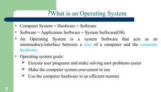 3
What is an Operating System
?
• Computer System = Hardware + Software
• Software = Application Software + System Software(OS)
• An Operating System is a system Software that acts as an
intermediary/interface between a user of a computer and the computer
hardware.
• Operating system goals:
 Execute user programs and make solving user problems easier
 Make the computer system convenient to use
 Use the computer hardware in an efficient manner
 