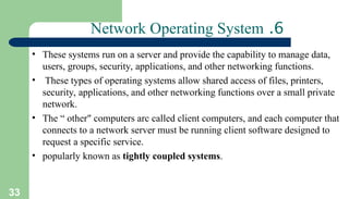33
6
.
Network Operating System
• These systems run on a server and provide the capability to manage data,
users, groups, security, applications, and other networking functions.
• These types of operating systems allow shared access of files, printers,
security, applications, and other networking functions over a small private
network.
• The “ other" computers arc called client computers, and each computer that
connects to a network server must be running client software designed to
request a specific service.
• popularly known as tightly coupled systems.
 