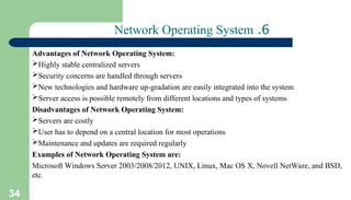 34
6
.
Network Operating System
Advantages of Network Operating System:
Highly stable centralized servers
Security concerns are handled through servers
New technologies and hardware up-gradation are easily integrated into the system
Server access is possible remotely from different locations and types of systems
Disadvantages of Network Operating System:
Servers are costly
User has to depend on a central location for most operations
Maintenance and updates are required regularly
Examples of Network Operating System are:
Microsoft Windows Server 2003/2008/2012, UNIX, Linux, Mac OS X, Novell NetWare, and BSD,
etc.
 
