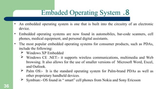 36
8
.
Embaded Operating System
• An embedded operating system is one that is built into the circuitry of an electronic
device.
• Embedded operating systems are now found in automobiles, bar-code scanners, cell
phones, medical equipment, and personal digital assistants.
• The most popular embedded operating systems for consumer products, such as PDAs,
include the following:
 Windows XP Embedded
 Windows CE .NET:- it supports wireless communications, multimedia and Web
browsing. It also allows for the use of smaller versions of Microsoft Word, Excel,
and Outlook.
 Palm OS:- It is the standard operating system for Palm-brand PDAs as well as
other proprietary handheld devices.
 Symbian:- OS found in “ smart” cell phones from Nokia and Sony Ericsson
 