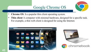 43
Google Chrome OS
• Chrome OS. Is a popular thin client operating system.
• Thin client A computer with minimal hardware, designed for a specific task.
For example, a thin web client is designed for using the Internet.
 