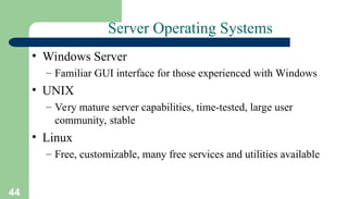 44
Server Operating Systems
• Windows Server
– Familiar GUI interface for those experienced with Windows
• UNIX
– Very mature server capabilities, time-tested, large user
community, stable
• Linux
– Free, customizable, many free services and utilities available
 
