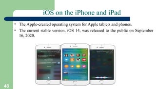48
iOS on the iPhone and iPad
• The Apple-created operating system for Apple tablets and phones.
• The current stable version, iOS 14, was released to the public on September
16, 2020.
 