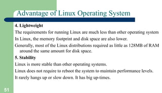 51
Advantage of Linux Operating System
4. Lightweight
The requirements for running Linux are much less than other operating system
In Linux, the memory footprint and disk space are also lower.
Generally, most of the Linux distributions required as little as 128MB of RAM
around the same amount for disk space.
5. Stability
Linux is more stable than other operating systems.
Linux does not require to reboot the system to maintain performance levels.
It rarely hangs up or slow down. It has big up-times.
 