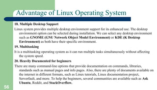 56
Advantage of Linux Operating System
18. Multiple Desktop Support
Linux system provides multiple desktop environment support for its enhanced use. The desktop
environment option can be selected during installation. We can select any desktop environment
such as GNOME (GNU Network Object Model Environment) or KDE (K Desktop
Environment) as both have their specific environment.
19. Multitasking
It is a multitasking operating system as it can run multiple tasks simultaneously without affecting
the system speed.
20. Heavily Documented for beginners
There are many command-line options that provide documentation on commands, libraries,
standards such as manual pages and info pages. Also, there are plenty of documents available on
the internet in different formats, such as Linux tutorials, Linux documentation project,
Serverfault, and more. To help the beginners, several communities are available such as Ask
Ubuntu, Reddit, and StackOverflow.
 