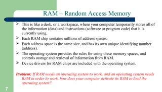 7
RAM – Random Access Memory
 This is like a desk, or a workspace, where your computer temporarily stores all of
the information (data) and instructions (software or program code) that it is
currently using.
 Each RAM chip contains millions of address spaces.
 Each address space is the same size, and has its own unique identifying number
(address).
 The operating system provides the rules for using these memory spaces, and
controls storage and retrieval of information from RAM.
 Device drivers for RAM chips are included with the operating system.
Problem: If RAM needs an operating system to work, and an operating system needs
RAM in order to work, how does your computer activate its RAM to load the
operating system?
 