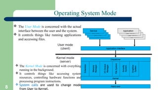 8
Operating System Mode
 The User Mode is concerned with the actual
interface between the user and the system.
 It controls things like running applications
and accessing files.
 The Kernel Mode is concerned with everything
running in the background.
 It controls things like accessing system
resources, controlling hardware functions and
processing program instructions.
 System calls are used to change mode
from User to Kernel.
 