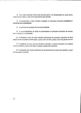 2. Uma clara distinção entre essa consulta geral e as deliberações do corpo democraticamente eleito, o qual será responsável pela decisão.
3. Encorajamento a todo indivíduo engajado no processo consultivo de declarar livremente sua consciência.
4. A proibição de qualquer forma de parcialidade.
5. A responsabilidade de todos os participantes no processo consultivo de exercerem a cortesia e a moderação.
6. A obrigação moral de cada indivíduo participante do processo consultivo de desapegar-se de sua própria contribuição, a qual, uma vez feita, passa a ser uma posse comum.
7. A exigência de que, uma vez tomada a decisão, a maioria favorável e os originalmente contrários unam-se de todo o coração, objetivando realizá-la.
8. A obrigação dos corpos decisórios de constantemente avaliar seu trabalho e, quando necessário, revisá-lo.

12

 