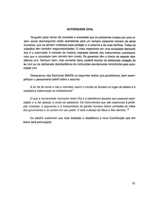 AUTORIDADE CIVIL
Ninguém pode deixar de constatar a ansiedade que os problemas criados por uma ordem social desintegrante estão acarretando para um sempre crescente número de seres
humanos, que se sentem indefesos para proteger a si próprios e às suas famílias. Todos os
cidadãos têm também responsabilidades. O mais importante em uma sociedade democrática é a submissão à vontade da maioria, expressa através dos instrumentos constitucionais que a sociedade com esmero tem criado. Os governos têm o direito de esperar obediência civil. Nenhum bem, mas somente dano, poderá resultar da deliberada violação da
lei civil ou da deliberada desobediência às instituições devidamente constituídas pela autoridade civil.
Destacamos das Escrituras Bahá'ís os seguintes textos que, acreditamos, bem exemplificam o pensamento bahá'í sobre o assunto:
A lei há de reinar e não o indivíduo; assim o mundo se tornará um lugar de beleza e a
verdadeira fraternidade se estabelecerá.7
O que a humanidade necessita neste Dia é a obediência àqueles que possuem autoridade e a fiel adesão à corda da sabedoria. Os instrumentos que são essenciais à proteção imediata, à segurança e à tranqüilidade do genêro humano foram confiados às mãos
dos governantes e se acham em seu poder. É este o desejo de Deus e Seu decreto...8
Os bahá'ís reafirmam sua total lealdade e obediência à nova Constituição que em
breve será promulgada.

15

 