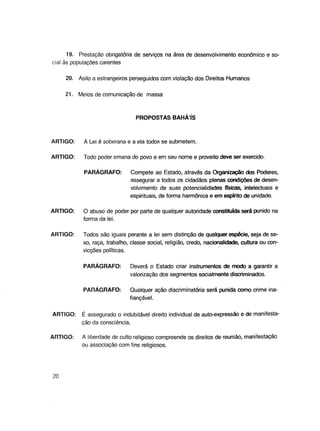 19. Prestação obrigatória de serviços na área de desenvolvimento econômico e social às populações carentes
20. Asilo a estrangeiros perseguidos com violação dos Direitos Humanos
21.

Meios de comunicação de massa

PROPOSTAS BAHAIS

ARTIGO:

A Lei é soberana e a ela todos se submetem.

ARTIGO:

Todo poder emana do povo e em seu nome e proveito deve ser exercido.
PARÁGRAFO:

Compete ao Estado, através da Organização dos Poderes,
assegurar a todos os cidadãos plenas condições de desenvolvimento de suas potencialidades físicas, intelectuais e
espirituais, de forma harmônica e em espírito de unidade.

ARTIGO:

O abuso de poder por parte de qualquer autoridade constituída será punido na
forma da lei.

ARTIGO:

Todos são iguais perante a lei sem distinção de qualquer espécie, seja de sexo, raça, trabalho, classe social, religião, credo, nacionalidade, cultura ou convicções políticas.
PARÁGRAFO:

PARÁGRAFO:

ARTIGO:

ARTIGO:

20

Deverá o Estado criar instrumentos de modo a garantir a
valorização dos segmentos socialmente discriminados.
Qualquer ação discriminatória será punida como crime inafiançável.

É assegurado o indubitável direito individual de auto-expressão e de manifestação da consciência.
A liberdade de culto religioso compreende os direitos de reunião, manifestação
ou associação com fins religiosos.

 