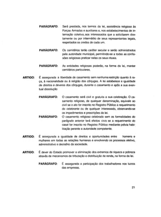 PARÁGRAFO:

PARÁGRAFO:

Os cemitérios terão caráter secular e serão administrados
pela autoridade municipal, permitindo-se a todas as confissões religiosas praticar neles os seus rituais.

PARÁGRAFO:

ARTIGO:

Será prestada, nos termos da lei, assistência religiosa às
Forças Armadas e auxiliares e, nos estabelecimentos de internação coletiva, aos interessados que a solicitarem diretamente ou por intermédio de seus representantes legais,
respeitados os credos de cada um.

As entidades religiosas poderão, na forma da lei, manter
cemitérios particulares.

É assegurada a liberdade de casamento sem nenhuma restrição quanto à raça, à nacionalidade ou à religião dos cônjuges. A lei estabelece a igualdade
de direitos e deveres dos cônjuges, durante o casamento e após a sua eventual dissolução
PARÁGRAFO:

PARÁGRAFO:

O casamento será civil e gratuita a sua celebração. O casamento religioso, de qualquer denominação, eqüivale ao
civil se o ato for inscrito no Registro Público a requerimento
do celebrante ou de qualquer interessado, observando-se
os impedimentos e prescrições da lei.
O casamento religioso celebrado sem as formalidades do
parágrafo anterior terá efeitos civis se a requerimento do
casal for inscrito no Registro Público mediante prévia habilitação perante a autoridade competente.

ARTIGO:

É assegurada a igualdade de direitos e oportunidades entre
homens e
mulheres em todas as relações humanas e envolvendo os processos eletivo,
administrativo e decisório da sociedade.

ARTIGO:

É dever do Estado promover a eliminação dos extremos de riqueza e pobreza
através de mecanismos de tributação e distribuição de renda, na forma da lei.
PARÁGRAFO:

É assegurada a participação dos trabalhadores nos lucros
das empresas.

21

 