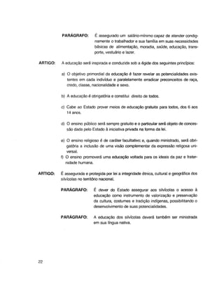PARÁGRAFO:

ARTIGO:

É assegurado um salário-mínimo capaz de atender condignamente o trabalhador e sua família em suas necessidades
básicas de alimentação, moradia, saúde, educação, transporte, vestuário e lazer.

A educação será inspirada e conduzida sob a égide dos seguintes princípios:
a) O objetivo primordial da educação é fazer revelar as potencialidades existentes em cada indivíduo e paralelamente erradicar preconceitos de raça,
credo, classe, nacionalidade e sexo.
b) A educação é obrigatória e constitui direito de todos.
c) Cabe ao Estado prover meios de educação gratuita para todos, dos 6 aos
14 anos.
d) O ensino público será sempre gratuito e o particular será objeto de concessão dada pelo Estado à iniciativa privada na forma da lei.
e) O ensino religioso é de caráter facultativo; e, quando ministrado, será obrigatória a inclusão de uma visão complementar da expressão religosa universal.
f) O ensino promoverá uma educação voltada para os ideais da paz e fraternidade humana.

ARTIGO:

É assegurada e protegida por lei a integridade étnica, cultural e geográfica dos
silvícolas no território nacional.
PARÁGRAFO:

PARÁGRAFO:

22

É dever do Estado assegurar aos silvícolas o acesso à
educação como instrumento de valorização e preservação
da cultura, costumes e tradição indígenas, possibilitando o
desenvolvimento de suas potencialidades.
A educação dos silvícolas deverá também ser ministrada
em sua língua nativa.

 
