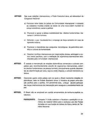 ARTIGO:

Nas suas relações internacionais, o Poder Executivo deve, ad referendum do
Congresso Nacional:
a) Promover entre todos os países da Comunidade Internacional o conceito
da cidadania mundial, criando as bases de uma nova ordem mundial no
campo econômico, social e político.
b) Promover e apoiar a defesa incondicional dos direitos fundamentais inerentes à pessoa humana.
c) Defender a paz, facultando-lhe o emprego da força somente em caso de
agressão externa.
d) Promover o intercâmbio das conquistas tecnológicas do patrimônio científico e cultural da humanidade.
e)

Resolver conflitos internacionais por negociações diretas, arbitragem e outros meios pacíficos, com a mediação de organismos internacionais reconhecidos pela comunidade internacional.

ARTIGO:

É vedada a manutenção de relações diplomáticas comerciais e culturais com
países que, reconhecidamente através de organismos internacionais, violem
os direitos fundamentais da pessoa humana, principalmente quando decorrentes de discriminação por sexo, raça ou credo religioso, e utilizem terrorismo ou
tortura.

ARTIGO:

Ocorrendo guerra entre países com os quais o Brasil mantenha relações diplomáticas, cabe ao Estado Brasileiro tomar a iniciativa de propor uma solução pacífica para o conflito. Em persistindo este, o Brasil deverá participar
das forças internacionais de intervenção para assegurar o restabelecimento da
paz.

ARTIGO:

O Brasil não se envolverá em corrida armamentista de nenhuma espécie ou
natureza.
PARÁGRAFO:

Compete à União autorizar e fiscalizar a produção e o comércio de material bélico para o exclusivo uso das Forças
Armadas em sua função de defesa da Pátria, dentro do Território Nacional.

23

 