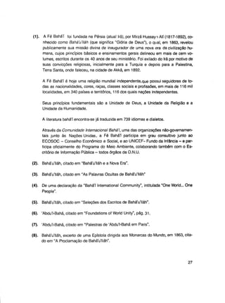 (1).

A Fé Bahá'í foi fundada na Pérsia (atual Irã), por Mirzá Hussayn Ali (1817-1892), conhecido como BaháVIláh (que significa "Glória de Deus"), o qual, em 1863, revelou
publicamente sua missão divina de inaugurador de uma nova era da civilização humana, cujos princípios básicos e ensinamentos gerais delineou em mais de cem volumes, escritos durante os 40 anos de seu ministério. Foi exilado do Irã por motivo de
suas convicções religiosas, inicialmente para a Turquia e depois para a Palestina,
Terra Santa, onde faleceu, na cidade de Akká, em 1892.
A Fé Bahá'í é hoje uma religião mundial independente,que possui seguidores de todas as nacionalidades, cores, raças, classes sociais e profissões, em mais de 116 mil
localidades, em 340 países e territórios, 116 dos quais nações independentes.
Seus princípios fundamentais são a Unidade de Deus, a Unidade da Religião e a
Unidade da Humanidade.
A literatura bahá'í encontra-se já traduzida em 739 idiomas e dialetos.
Através da Comunidade Internacional Bahá'í, uma das organizações não-governamentais junto às Nações Unidas, a Fé Bahá'í participa em grau consultivo junto ao
ECOSOC - Conselho Econômico e Social, e ao UNICEF- Fundo da Infância - e participa oficialmente do Programa do Meio Ambiente, colaborando também com o Escritório de Informação Pública - todos órgãos da O.N.U.

(2).

Bahá'u'lláh, citado em "Bahá'u'lláh e a Nova Era".

(3).

BaháVIláh, citado em "As Palavras Ocultas de Bahá'u'lláh"

(4).

De uma declaração da "Bahá'í International Community", intitulada "One World... One
People".

(5).

Bahá'u'lláh, citado em "Seleções dos Escritos de Bahá'u'lláh".

(6). 'Abdu'l-Bahá, citado em "Foundations of World Unity", pág. 31.
(7). 'Abdu'l-Bahá, citado em "Palestras de 'Abdu'l-Bahá em Paris".
(8). Bahá'u'lláh, excerto de uma Epístola dirigida aos Monarcas do Mundo, em 1863, citado em "A Proclamação de Bahá'u'lláh".

27

 