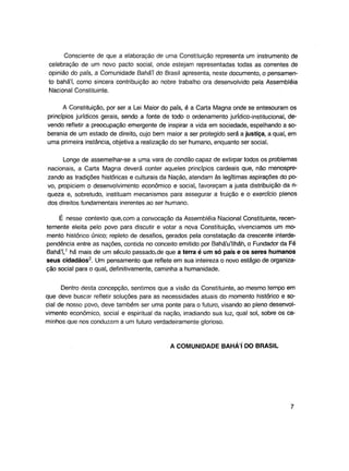 Consciente de que a elaboração de uma Constituição representa um instrumento de
celebração de um novo pacto social, onde estejam representadas todas as correntes de
opinião do país, a Comunidade Bahá'í do Brasil apresenta, neste documento, o pensamento bahá'í, como sincera contribuição ao nobre trabalho ora desenvolvido pela Assembléia
Nacional Constituinte.
A Constituição, por ser a Lei Maior do país, é a Carta Magna onde se entesouram os
princípios jurídicos gerais, sendo a fonte de todo o ordenamento jurídico-institucional, devendo refletir a preocupação emergente de inspirar a vida em sociedade, espelhando a soberania de um estado de direito, cujo bem maior a ser protegido será a justiça, a qual, em
uma primeira instância, objetiva a realização do ser humano, enquanto ser social.
Longe de assemelhar-se a uma vara de condão capaz de extirpar todos os problemas
nacionais, a Carta Magna deverá conter aqueles princípios cardeais que, não menosprezando as tradições históricas e culturais da Nação, atendam às legítimas aspirações do povo, propiciem o desenvolvimento econômico e social, favoreçam a justa distribuição da riqueza e, sobretudo, instituam mecanismos para assegurar a fruição e o exercício plenos
dos direitos fundamentais inerentes ao ser humano.
É nesse contexto que.com a convocação da Assembléia Nacional Constituinte, recentemente eieita pelo povo para discutir e votar a nova Constituição, vivenciamos um momento histórico único; repleto de desafios, gerados pela constatação da crescente interdependência entre as nações, contida no conceito emitido por Bahá'u'llháh, o Fundador da Fé
Bahá'í,1 há mais de um século passado.de que a terra é um só país e os seres humanos
seus cidadãos2. Um pensamento que reflete em sua inteireza o novo estágio de organização social para o qual, definitivamente, caminha a humanidade.
Dentro desta concepção, sentimos que a visão da Constituinte, ao mesmo tempo em
que deve buscar refletir soluções para as necessidades atuais do momento histórico e social de nosso povo, deve também ser uma ponte para o futuro, visando ao pleno desenvolvimento econômico, social e espiritual da nação, irradiando sua luz, qual sol, sobre os caminhos que nos conduzam a um futuro verdadeiramente glorioso.

A COMUNIDADE BAHAI DO BRASIL

 