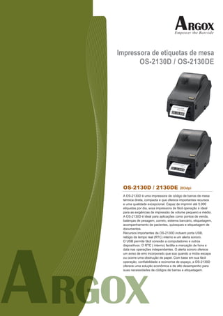 Impressora de etiquetas de mesa
       OS-2130D / OS-2130DE




 OS-2130D / 2130DE                     203dpi

 A OS-2130D é uma impressora de código de barras de mesa
 térmica direta, compacta e que oferece importantes recursos
 e uma qualidade excepcional. Capaz de imprimir até 5.000
 etiquetas por dia, essa impressora de fácil operação é ideal
 para as exigências de impressão de volume pequeno e médio.
 A OS-2130D é ideal para aplicações como pontos de venda,
 balanças de pesagem, correio, sistema bancário, etiquetagem,
 acompanhamento de pacientes, quiosques e etiquetagem de
 documentos.
 Recursos importantes da OS-2130D incluem porta USB,
 relógio de tempo real (RTC) interno e um alerta sonoro.
 O USB permite fácil conexão a computadores e outros
 dispositivos. O RTC ( interno) facilita a marcação de hora e
 data nas operações independentes. O alerta sonoro oferece
 um aviso de erro incorporado que soa quando a mídia escapa
 ou ocorre uma obstrução de papel. Com base em sua fácil
 operação, confiabilidade e economia de espaço, a OS-2130D
 oferece uma solução econômica e de alto desempenho para
 suas necessidades de códigos de barras e etiquetagem.
 
