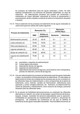 19
los procesos de tratamiento para las aguas residuales y lodos. Se dará
especial consideración a la remoción de parásitos intestinales, en caso de
requerirse. Se seleccionarán procesos que puedan ser construidos y
mantenidos sin mayor dificultad, reduciendo al mínimo la mecanización y
automatización de las unidades y evitando al máximo la importación de partes
y equipos.
4.3.13 Para la selección de los procesos de tratamiento de las aguas residuales se
usará como guía los valores del cuadro siguiente:
Remoción (%)
Remoción
(ciclos log10)
Proceso de tratamiento
DBO
Sólidos en
suspensión
Bacterias Helmintos
Sedimentación primaria 25-30 40-70 0-1 0-1
Lodos activados (a) 70-95 70-95 0-2 0-1
Filtros percoladores (a) 50-90 70-90 0-2 0-1
Lagunas aeradas (b) 80-90 (c) 1-2 0-1
Zanjas de oxidación (d) 70-95 80-95 1-2 0-1
Lagunas de estabilización
(e)
70-85 (c) 1-6 1-4
(a) precedidos y seguidos de sedimentación
(b) incluye laguna secundaria
(c) dependiente del tipo de lagunas
(d) seguidas de sedimentación
(e) dependiendo del número de lagunas y otros factores como: temperatura,
período de retención y forma de las lagunas.
4.3.14 Una vez seleccionados los procesos de tratamiento para las aguas residuales
y lodos, se procederá al dimensionamiento de alternativas. En esta etapa se
determinará el número de unidades de los procesos que se van a construir en
las diferentes fases de implementación y otros componentes de la planta de
tratamiento, como: tuberías, canales de interconexión, edificaciones para
operación y control, arreglos exteriores, etc. Asimismo, se determinarán los
rubros de operación y mantenimiento, como consumo de energía y personal
necesario para las diferentes fases.
4.3.15 En el estudio de factibilidad técnicoeconomica se analizarán las diferentes
alternativas en relación con el tipo de tecnología: requerimientos del terreno,
equipos, energía, necesidad de personal especializado para la operación,
confiabilidad en operaciones de mantenimiento correctivo y situaciones de
emergencia. Se analizarán las condiciones en las que se admitirá el
tratamiento de las aguas residuales industriales. Para el análisis económico se
 
