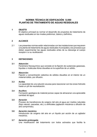 3
NORMA TÉCNICA DE EDIFICACIÓN S.090
PLANTAS DE TRATAMIENTO DE AGUAS RESIDUALES
1 OBJETO
El objetivo principal es normar el desarrollo de proyectos de tratamiento de
aguas residuales en los niveles preliminar, básico y definitivo.
2 ALCANCE
2.1 Las presentes normas están relacionadas con las instalaciones que requieren
una planta de tratamiento de aguas residuales municipales y los procesos que
deben experimentar las aguas residuales antes de su descarga al cuerpo
receptor o a su reutilización.
3 DEFINICIONES
3.1 Adsorción
Fenómeno fisicoquímico que consiste en la fijación de sustancias gaseosas,
líquidas o moléculas libres disueltas en la superficie de un sólido.
3.2 Absorción
Fijación y concentración selectiva de sólidos disueltos en el interior de un
material sólido, por difusión.
3.3 Acidez
La capacidad de una solución acuosa para reaccionar con los iones hidroxilo
hasta un pH de neutralización.
3.4 Acuífero
Formación geológica de material poroso capaz de almacenar una apreciable
cantidad de agua.
3.5 Aeración
Proceso de transferencia de oxígeno del aire al agua por medios naturales
(flujo natural, cascadas, etc.) o artificiales (agitación mecánica o difusión de
aire comprimido).
3.6 Aeración mecánica
Introducción de oxígeno del aire en un líquido por acción de un agitador
mecánico.
3.7 Aeración prolongada
Una modificación del tratamiento con lodos activados que facilita la
 