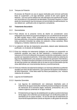 33
5.4.4 Tanques de Flotación
El proceso de flotación se usa en aguas residuales para remover partículas
finas en suspensión y de baja densidad, usando el aire como agente de
flotación. Una vez que los sólidos han sido elevados a la superficie del líquido,
son removidos en una operación de desnatado. El proceso requiere un mayor
grado de mecanización que los tanques convencionales de sedimentación; su
uso deberá ser justificado ante el organismo competente.
5.5 Tratamiento Secundario
5.5.1 Generalidades
5.5.1.1 Para efectos de la presente norma de diseño se considerarán como
tratamiento secundario los procesos biológicos con una eficiencia de remoción
de DBO soluble mayor a 80%, pudiendo ser de biomasa en suspensión o
biomasa adherida, e incluye los siguientes sistemas: lagunas de estabilización,
lodos activados (incluidas las zanjas de oxidación y otras variantes), filtros
biológicos y módulos rotatorios de contacto.
5.5.1.2 La selección del tipo de tratamiento secundario, deberá estar debidamente
justificada en el estudio de factibilidad.
5.5.1.3 Entre los métodos de tratamiento biológico con biomasa en suspensión se
preferirán aquellos que sean de fácil operación y mantenimiento y que
reduzcan al mínimo la utilización de equipos mecánicos complicados o que no
puedan ser reparados localmente. Entre estos métodos están los sistemas de
lagunas de estabilización y las zanjas de oxidación de operación intermitente y
continua. El sistema de lodos activados convencional y las plantas compactas
de este tipo podrán ser utilizados sólo en el caso en que se demuestre que las
otras alternativas son inconvenientes técnica y económicamente.
5.5.1.4 Entre los métodos de tratamiento biológico con biomasa adherida se preferirán
aquellos que sean de fácil operación y que carezcan de equipos complicados o
de difícil reparación. Entre ellos están los filtros percoladores y los módulos
rotatorios de contacto.
5.5.2 Lagunas de Estabilización
5.5.2.1 Aspectos Generales
a. Las lagunas de estabilización son estanques diseñados para el
tratamiento de aguas residuales mediante procesos biológicos naturales
de interacción de la biomasa (algas, bacterias, protozoarios, etc.) y la
materia orgánica contenida en el agua residual.
b. El tratamiento por lagunas de estabilización se aplica cuando la biomasa
de las algas y los nutrientes que se descargan con el efluente pueden ser
asimilados por el cuerpo receptor. El uso de este tipo de tratamiento se
recomienda especialmente cuando se requiere un alto grado de remoción
 
