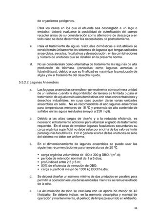 34
de organismos patógenos.
Para los casos en los que el efluente sea descargado a un lago o
embalse, deberá evaluarse la posibilidad de eutroficación del cuerpo
receptor antes de su consideración como alternativa de descarga o en
todo caso se debe determinar las necesidades de postratamiento.
c. Para el tratamiento de aguas residuales domésticas e industriales se
considerarán únicamente los sistemas de lagunas que tengas unidades
anaerobias, aeradas, facultativas y de maduración, en las combinaciones
y número de unidades que se detallan en la presente norma.
d. No se considerarán como alternativa de tratamiento las lagunas de alta
producción de biomasa (conocidas como lagunas aerobias o
fotosintéticas), debido a que su finalidad es maximizar la producción de
algas y no el tratamiento del desecho líquido.
5.5.2.2 Lagunas Anaerobias
a. Las lagunas anaerobias se emplean generalmente como primera unidad
de un sistema cuando la disponibilidad de terreno es limitada o para el
tratamiento de aguas residuales domésticas con altas concentraciones y
desechos industriales, en cuyo caso pueden darse varias unidades
anaerobias en serie. No es recomendable el uso lagunas anaerobias
para temperaturas menores de 15 ºC y presencia de alto contenido de
sulfatos en las aguas residuales (mayor a 250 mg/l).
b. Debido a las altas cargas de diseño y a la reducida eficiencia, es
necesario el tratamiento adicional para alcanzar el grado de tratamiento
requerido. En el caso de emplear lagunas facultativas secundarias su
carga orgánica superficial no debe estar por encima de los valores límite
para lagunas facultativas. Por lo general el área de las unidades en serie
del sistema no debe ser uniforme.
c. En el dimensionamiento de lagunas anaerobias se puede usar las
siguientes recomendaciones para temperaturas de 20 ºC:
 carga orgánica volumétrica de 100 a 300 g DBO / (m
3
.d);
 período de retención nominal de 1 a 5 días;
 profundidad entre 2.5 y 5 m;
 50% de eficiencia de remoción de DBO;
 carga superficial mayor de 1000 kg DBO/ha.día.
d. Se deberá diseñar un número mínimo de dos unidades en paralelo para
permitir la operación en una de las unidades mientras se remueve el lodo
de la otra.
e. La acumulación de lodo se calculará con un aporte no menor de 40
l/hab/año. Se deberá indicar, en la memoria descriptiva y manual de
operación y mantenimiento, el período de limpieza asumido en el diseño.
 