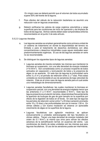 35
En ningún caso se deberá permitir que el volumen de lodos acumulado
supere 50% del tirante de la laguna.
f. Para efectos del cálculo de la reducción bacteriana se asumirá una
reducción nula en lagunas anaerobias.
g. Deberá verificarse los valores de carga orgánica volumétrica y carga
superficial para las condiciones de inicio de operación y de limpieza de
lodos de las lagunas. Dichos valores deben estar comprendidos entre los
recomendados en el punto 3 de este artículo.
5.5.2.3 Lagunas Aeradas
a. Las lagunas aeradas se emplean generalmente como primera unidad de
un sistema de tratamiento en donde la disponibilidad del terreno es
limitada o para el tratamiento de desechos domésticos con altas
concentraciones o desechos industriales cuyas aguas residuales sean
predominantemente orgánicas. El uso de las lagunas aeradas en serie
no es recomendable.
b. Se distinguen los siguientes tipos de lagunas aeradas:
 Lagunas aeradas de mezcla completa: las mismas que mantienen la
biomasa en suspensión, con una alta densidad de energía instalada
(15 W/m
3
). Son consideradas como un proceso incipiente de lodos
activados sin separación y recirculación de lodos y la presencia de
algas no es aparente. En este tipo de lagunas la profundidad varía
entre 3 y 5 m y el período de retención entre 2 y 7 días. Para estas
unidades es recomendable el uso de aeradores de baja velocidad de
rotación. Este es el único caso de laguna aerada para el cual existe
una metodología de dimensionamiento.
 Lagunas aeradas facultativas: las cuales mantienen la biomasa en
suspensión parcial, con una densidad de energía instalada menor que
las anteriores (1 a 4 W/m
3
, recomendable 2 W/m
3
). Este tipo de
laguna presenta acumulación de lodos, observándose frecuentemente
la aparición de burbujas de gas de gran tamaño en la superficie por
efecto de la digestión de lodos en el fondo. En este tipo de lagunas
los períodos de retención varían entre 7 y 20 días (variación promedio
entre 10 y 15 días) y las profundidades son por lo menos 1,50 m. En
climas cálidos y con buena insolación se observa un apreciable
crecimiento de algas en la superficie de la laguna.
 Lagunas facultativas con agitación mecánica: se aplican
exclusivamente a unidades sobrecargadas del tipo facultativo en
climas cálidos. Tienen una baja densidad de energía instalada (del
orden de 0,1 W/m3
), la misma que sirve para vencer los efectos
adversos de la estratificación termal, en ausencia del viento. Las
condiciones de diseño de estas unidades son las mismas que para
lagunas facultativas. El uso de los aeradores puede ser intermitente.
 