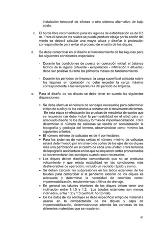 41
instalación temporal de sifones u otro sistema alternativo de bajo
costo.
c. El borde libre recomendado para las lagunas de estabilización es de 0,5
m. Para el caso en los cuales se puede producir oleaje por la acción del
viento se deberá calcular una mayor altura y diseñar la protección
correspondiente para evitar el proceso de erosión de los diques.
d. Se debe comprobar en el diseño el funcionamiento de las lagunas para
las siguientes condiciones especiales:
- Durante las condiciones de puesta en operación inicial, el balance
hídrico de la laguna (afluente - evaporación - infiltración  efluente)
debe ser positivo durante los primeros meses de funcionamiento.
- Durante los períodos de limpieza, la carga superficial aplicada sobre
las lagunas en operación no debe exceder la carga máxima
correspondiente a las temperaturas del período de limpieza.
e. Para el diseño de los diques se debe tener en cuenta las siguientes
disposiciones:
 Se debe efectuar el número de sondajes necesarios para determinar
el tipo de suelo y de los estratos a cortarse en el movimiento de tierras.
En esta etapa se efectuarán las pruebas de mecánica de suelos que
se requieran (se debe incluir la permeabilidad en el sitio) para un
adecuado diseño de los diques y formas de impermeabilización. Para
determinar el número de calicatas se tendrá en consideración la
topografía y geología del terreno, observándose como mínimo las
siguientes criterios:
• El número mínimo de calicatas es de 4 por hectárea.
• Para los sistemas de varias celdas el número mínimo de calicatas
estará determinado por el número de cortes de los ejes de los diques
más una perforación en el centro de cada una unidad. Para terrenos
de topografía accidentada en los que se requieren cortes pronunciados
se incrementarán los sondajes cuando sean necesarios.
• Los diques deben diseñarse comprobando que no se produzca
volcamiento y que exista estabilidad en las condiciones más
desfavorables de operación, incluido un vaciado rápido y sismo.
• Se deben calcular las subpresiones en los lados exteriores de los
taludes para comprobar si la pendiente exterior de los diques es
adecuada y determinar la necesidad de controles como:
impermeabilización, recubrimientos o filtros de drenaje.
• En general los taludes interiores de los diques deben tener una
inclinación entre 1:1,5 y 1:2. Los taludes exteriores son menos
inclinados, entre 1:2 y 1:3 (vertical: horizontal).
• De los datos de los sondajes se debe especificar el tipo de material a
usarse en la compactación de los diques y capa de
impermeabilización, determinándose además las canteras de los
diferentes materiales que se requieren.
 