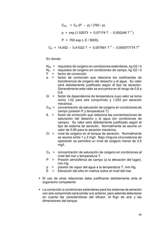 45
CSC = CS (P - p) / (760 - p)
p = exp (1,52673 + 0,07174 T - 0,000246 T 2
)
P = 760 exp (- E / 8005)
CS = 14,652 - 0,41022 T + 0,007991 T
2
- 0,000077774 T
3
En donde:
N20 = requisitos de oxígeno en condiciones estándares, kg O2 / d
NC = requisitos de oxígeno en condiciones de campo, kg O2 / d
F = factor de corrección
α = factor de corrección que relaciona los coeficientes de
transferencia de oxígeno del desecho y el agua. Su valor
será debidamente justificado según el tipo de aeración.
Generalmente este valor se encuentra en el rango de 0,8 a
0,9.
Q = factor de dependencia de temperatura cuyo valor se toma
como 1,02 para aire comprimido y 1,024 por aeración
mecánica.
CSC = concentración de saturación de oxígeno en condiciones de
campo (presión P y temperatura T).
ß = factor de corrección que relaciona las concentraciones de
saturación del desecho y el agua (en condiciones de
campo). Su valor será debidamente justificado según el
tipo de sistema de aeración. Normalmente se asume un
valor de 0,95 para la aeración mecánica.
Ci = nivel de oxígeno en el tanque de aeración. Normalmente
se asume entre 1 y 2 mg/l. Bajo ninguna circunstancia de
operación se permitirá un nivel de oxígeno menor de 0,5
mg/l.
CS = concentración de saturación de oxígeno en condiciones al
nivel del mar y temperatura T.
P = Presión atmosférica de campo (a la elevación del lugar),
mm Hg.
p = presión de vapor del agua a la temperatura T, mm Hg.
E = Elevación del sitio en metros sobre el nivel del mar.
 El uso de otras relaciones debe justificarse debidamente ante el
organismo competente.
 La corrección a condiciones estándares para los sistemas de aeración
con aire comprimido será similar a lo anterior, pero además debe tener
en cuenta las características del difusor, el flujo de aire y las
dimensiones del tanque.
 