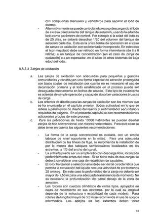 49
con compuertas manuales y vertederos para separar el lodo de
exceso.
- Alternativamente se puede controlar el proceso descargando el lodo
de exceso directamente del tanque de aeración, usando la edad de
lodo como parámetro de control. Por ejemplo si la edad del lodo es
de 20 días, se deberá desechar 1/20 del volumen del tanque de
aeración cada día. Esta es la única forma de operación en el caso
de zanjas de oxidación con sedimentador incorporado. En este caso
el licor mezclado debe ser retirado en forma intermitente (de 6 a 8
retiros) a un tanque de concentración (en el caso de zanja de
oxidación) o a un espesador, en el caso de otros sistemas de baja
edad del lodo.
5.5.3.3 Zanjas de oxidación
a. Las zanjas de oxidación son adecuadas para pequeñas y grandes
comunidades y constituyen una forma especial de aeración prolongada
con bajos costos de instalación por cuanto no es necesario el uso de
decantación primaria y el lodo estabilizado en el proceso puede ser
desaguado directamente en lechos de secado. Este tipo de tratamiento
es además de simple operación y capaz de absorber variaciones bruscas
de carga.
b. Los criterios de diseño para las zanjas de oxidación son los mismos que
se ha enunciado en el capítulo anterior (lodos activados) en lo que se
refiere a parámetros de diseño del reactor y sedimentador secundario y
requisitos de oxigeno. En el presente capitulo se dan recomendaciones
adicionales propias de este proceso.
c. Para las poblaciones de hasta 10000 habitantes se pueden diseñar
zanjas de tipo convencional, con rotores horizontales. Para este caso se
debe tener en cuenta las siguientes recomendaciones:
- La forma de la zanja convencional es ovalada, con un simple
tabique de nivel soportante en la mitad. Para una adecuada
distribución de las líneas de flujo, se recomienda la instalación de
por lo menos dos tabiques semicirculares localizados en los
extremos, a 1/3 del ancho del canal.
- La entrada puede ser un simple tubo con descarga libre, localizado
preferiblemente antes del rotor. Si se tiene más de dos zanjas se
deberá considerar una caja de repartición de caudales.
- El rotor horizontal a seleccionarse debe ser de tal característica que
permita la circulación del líquido con una velocidad de por lo menos
25 cm/seg. En este caso la profundidad de la zanja no deberá ser
mayor de 1,50 m para una adecuada transferencia de momento. No
es necesario la profundización del canal debajo de la zona de
aeración.
- Los rotores son cuerpos cilíndricos de varios tipos, apoyados en
cajas de rodamiento en sus extremos, por lo cual su longitud
depende de la estructura y estabilidad de cada modelo. Para
rotores de longitud mayor de 3,0 m se recomienda el uso de apoyos
intermedios. Los apoyos en los extremos deben tener
 