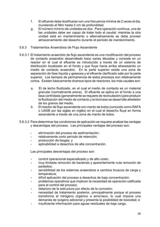 56
f. El afluente debe dosificarse con una frecuencia mínima de 2 veces al día,
inundando el filtro hasta 5 cm de profundidad.
g. El número mínimo de unidades es dos. Para operación continua, una de
las unidades debe ser capaz de tratar todo el caudal, mientras la otra
unidad está en mantenimiento o alternativamente se debe proveer
almacenamiento del desecho durante el período de mantenimiento.
5.6.3 Tratamientos Anaerobios de Flujo Ascendente
5.6.3.1 El tratamiento anaerobio de flujo ascendente es una modificación del proceso
de contacto anaerobio desarrollado hace varias décadas y consiste en un
reactor en el cual el efluente es introducido a través de un sistema de
distribución localizado en el fondo y que fluye hacia arriba atravesando un
medio de contacto anaerobio. En la parte superior existe una zona de
separación de fase líquida y gaseosa y el efluente clarificado sale por la parte
superior. Los tiempos de permanencia de estos procesos son relativamente
cortos. Existen básicamente diversos tipos de reactores, los más usuales son:
a. El de lecho fluidizado, en el cual el medio de contacto es un material
granular (normalmente arena). El efluente se aplica en el fondo a una
tasa controlada (generalmente se requiere de recirculación) para producir
la fluidización del medio de contacto y la biomasa se desarrolla alrededor
de los granos del medio.
b. El reactor de flujo ascendente con manto de lodos (conocido como RAFA
o UASB por las siglas en inglés) en el cual el desecho fluye en forma
ascendente a través de una zona de manto de lodos.
5.6.3.2 Para determinar las condiciones de aplicación se requiere analizar las ventajas
y desventajas del proceso. Las principales ventajas del proceso son:
- eliminación del proceso de sedimentación;
- relativamente corto período de retención;
- producción de biogas; y
- aplicabilidad a desechos de alta concentración.
Las principales desventajas del proceso son:
- control operacional especializado y de alto costo;
- muy limitada remoción de bacterias y aparentemente nula remoción de
parásitos;
- sensibilidad de los sistemas anaerobios a cambios bruscos de carga y
temperatura;
- difícil aplicación del proceso a desechos de baja concentración;
- problemas operativos que implican la necesidad de operación calificada
para el control del proceso;
- deterioro de la estructura por efecto de la corrosión;
- necesidad de tratamiento posterior, principalmente porque el proceso
transforma el nitrógeno orgánico a amoníaco, lo cual impone una
demanda de oxígeno adicional y presenta la posibilidad de toxicidad; e
- insuficiente información para aguas residuales de baja carga.
 