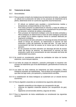 60
5.9 Tratamiento de lodos
5.9.1 Generalidades
5.9.1.1 Para proceder al diseño de instalaciones de tratamiento de lodos, se realizará
un cálculo de la producción de lodos en los procesos de tratamiento de la
planta, debiéndose tener en cuenta las siguientes recomendaciones:
• El cálculo se realizará para caudales y concentraciones medias y
temperaturas correspondientes al mes más frío.
• Para lodos primarios se determinará el volumen y masa de sólidos en
suspensión totales y volátiles teniendo en consideración los porcentajes
de remoción, contenido de sólidos y densidades.
• Para procesos de tratamiento biológico como los de lodos activados y
filtros biológicos se determinará la masa de lodos biológicos producido
por síntesis de la materia orgánica menos la cantidad destruida por
respiración endógena.
• En los procesos de lodos activados con descarga de lodos directamente
desde el tanque de aeración, se determinará el volumen de lodo
producido a partir del parámetro de edad del lodo. En este caso la
concentración del lodo de exceso es la misma que la del tanque de
aeración.
• En los procesos de lodos activados con descarga del lodo de exceso
antes del tanque de aeración, se determinará el volumen de lodo
producido a partir de la concentración de lodo reciculado del fondo del
sedimentador secundario.
5.9.1.2 Se tendrá en consideración además las cantidades de lodos de fuentes
exteriores, como tanques sépticos.
5.9.1.3 Los lodos de zanjas de oxidación y aeración prolongada no requieren otro
proceso de tratamiento que el de deshidratación, generalmente en lechos de
secado.
5.9.1.4 Los lodos de otros sistemas de tratamiento de lodos activados y filtros
biológicos necesitan ser estabilizados. Para el efecto se escogerán procesos
que sean de bajo costo y de operación y mantenimiento sencillos.
5.9.1.5 La estabilización de lodos biológicos se sustentará con un estudio técnico
económico.
5.9.1.6 Para la digestión anaerobia se considerará las siguientes alternativas:
• digestión anaerobia en dos etapas con recuperación de gas.
• sistemas de digestión anaerobia abiertos (sin recuperación de gas),
como:
• digestores convencionales abiertos y lagunas de lodos.
5.9.1.7 Para la disposición de lodos estabilizados se considerarán las siguientes
opciones:
 