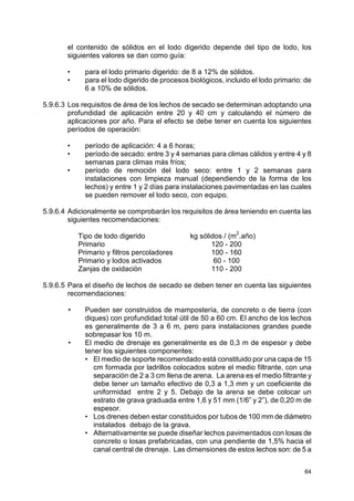 64
el contenido de sólidos en el lodo digerido depende del tipo de lodo, los
siguientes valores se dan como guía:
• para el lodo primario digerido: de 8 a 12% de sólidos.
• para el lodo digerido de procesos biológicos, incluido el lodo primario: de
6 a 10% de sólidos.
5.9.6.3 Los requisitos de área de los lechos de secado se determinan adoptando una
profundidad de aplicación entre 20 y 40 cm y calculando el número de
aplicaciones por año. Para el efecto se debe tener en cuenta los siguientes
períodos de operación:
• período de aplicación: 4 a 6 horas;
• período de secado: entre 3 y 4 semanas para climas cálidos y entre 4 y 8
semanas para climas más fríos;
• período de remoción del lodo seco: entre 1 y 2 semanas para
instalaciones con limpieza manual (dependiendo de la forma de los
lechos) y entre 1 y 2 días para instalaciones pavimentadas en las cuales
se pueden remover el lodo seco, con equipo.
5.9.6.4 Adicionalmente se comprobarán los requisitos de área teniendo en cuenta las
siguientes recomendaciones:
Tipo de lodo digerido kg sólidos / (m2
.año)
Primario 120 - 200
Primario y filtros percoladores 100 - 160
Primario y lodos activados 60 - 100
Zanjas de oxidación 110 - 200
5.9.6.5 Para el diseño de lechos de secado se deben tener en cuenta las siguientes
recomendaciones:
• Pueden ser construidos de mampostería, de concreto o de tierra (con
diques) con profundidad total útil de 50 a 60 cm. El ancho de los lechos
es generalmente de 3 a 6 m, pero para instalaciones grandes puede
sobrepasar los 10 m.
• El medio de drenaje es generalmente es de 0,3 m de espesor y debe
tener los siguientes componentes:
• El medio de soporte recomendado está constituido por una capa de 15
cm formada por ladrillos colocados sobre el medio filtrante, con una
separación de 2 a 3 cm llena de arena. La arena es el medio filtrante y
debe tener un tamaño efectivo de 0,3 a 1,3 mm y un coeficiente de
uniformidad entre 2 y 5. Debajo de la arena se debe colocar un
estrato de grava graduada entre 1,6 y 51 mm (1/6” y 2”), de 0,20 m de
espesor.
• Los drenes deben estar constituidos por tubos de 100 mm de diámetro
instalados debajo de la grava.
• Alternativamente se puede diseñar lechos pavimentados con losas de
concreto o losas prefabricadas, con una pendiente de 1,5% hacia el
canal central de drenaje. Las dimensiones de estos lechos son: de 5 a
 