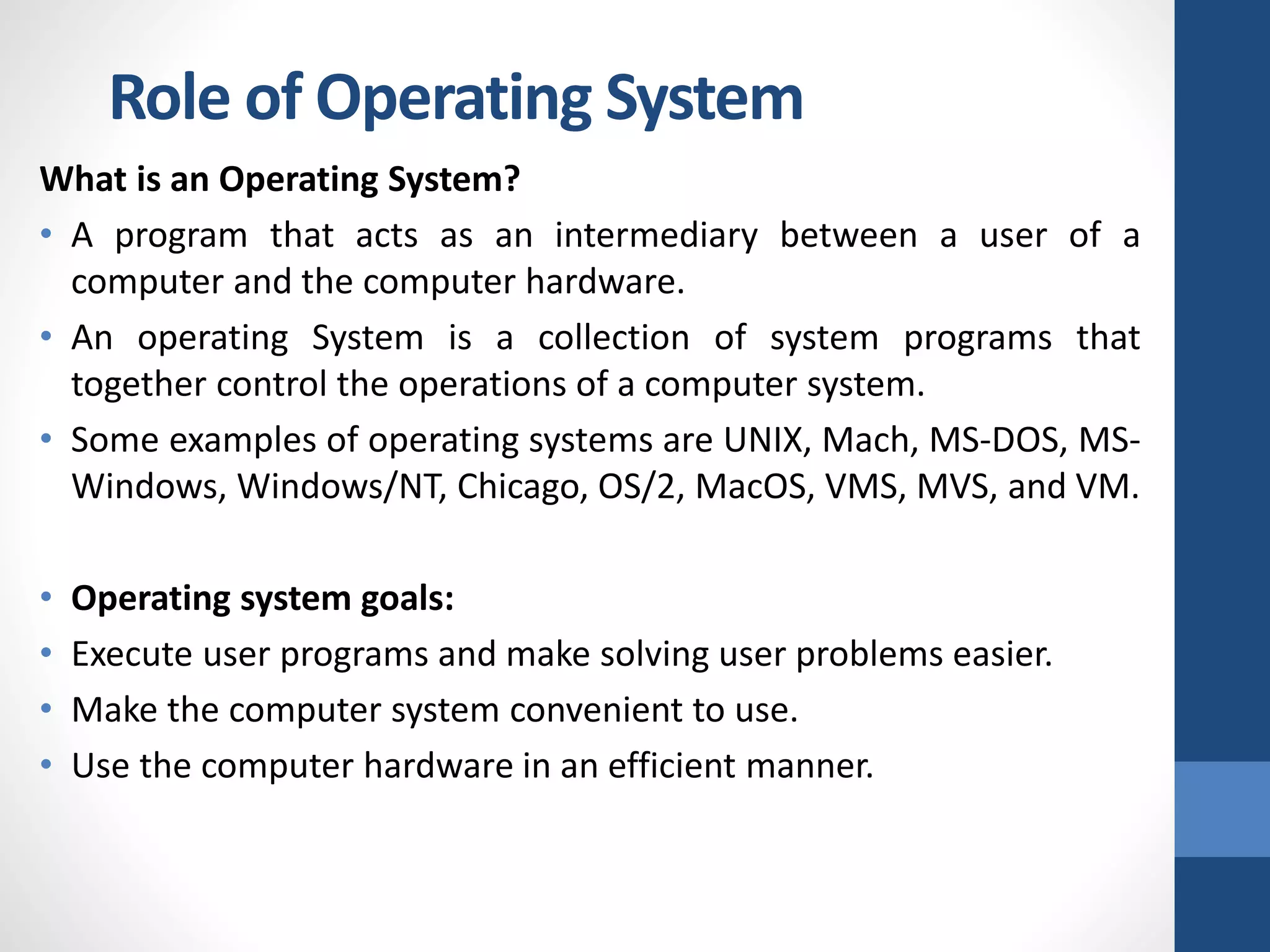 Role of Operating System
What is an Operating System?
• A program that acts as an intermediary between a user of a
computer and the computer hardware.
• An operating System is a collection of system programs that
together control the operations of a computer system.
• Some examples of operating systems are UNIX, Mach, MS-DOS, MS-
Windows, Windows/NT, Chicago, OS/2, MacOS, VMS, MVS, and VM.
• Operating system goals:
• Execute user programs and make solving user problems easier.
• Make the computer system convenient to use.
• Use the computer hardware in an efficient manner.
 