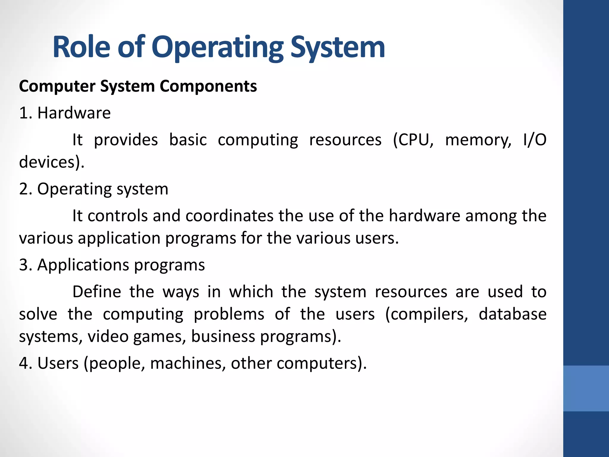 Role of Operating System
Computer System Components
1. Hardware
It provides basic computing resources (CPU, memory, I/O
devices).
2. Operating system
It controls and coordinates the use of the hardware among the
various application programs for the various users.
3. Applications programs
Define the ways in which the system resources are used to
solve the computing problems of the users (compilers, database
systems, video games, business programs).
4. Users (people, machines, other computers).
 