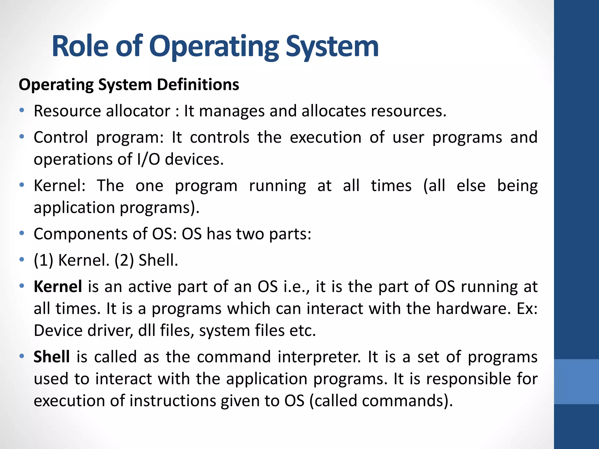 Role of Operating System
Operating System Definitions
• Resource allocator : It manages and allocates resources.
• Control program: It controls the execution of user programs and
operations of I/O devices.
• Kernel: The one program running at all times (all else being
application programs).
• Components of OS: OS has two parts:
• (1) Kernel. (2) Shell.
• Kernel is an active part of an OS i.e., it is the part of OS running at
all times. It is a programs which can interact with the hardware. Ex:
Device driver, dll files, system files etc.
• Shell is called as the command interpreter. It is a set of programs
used to interact with the application programs. It is responsible for
execution of instructions given to OS (called commands).
 
