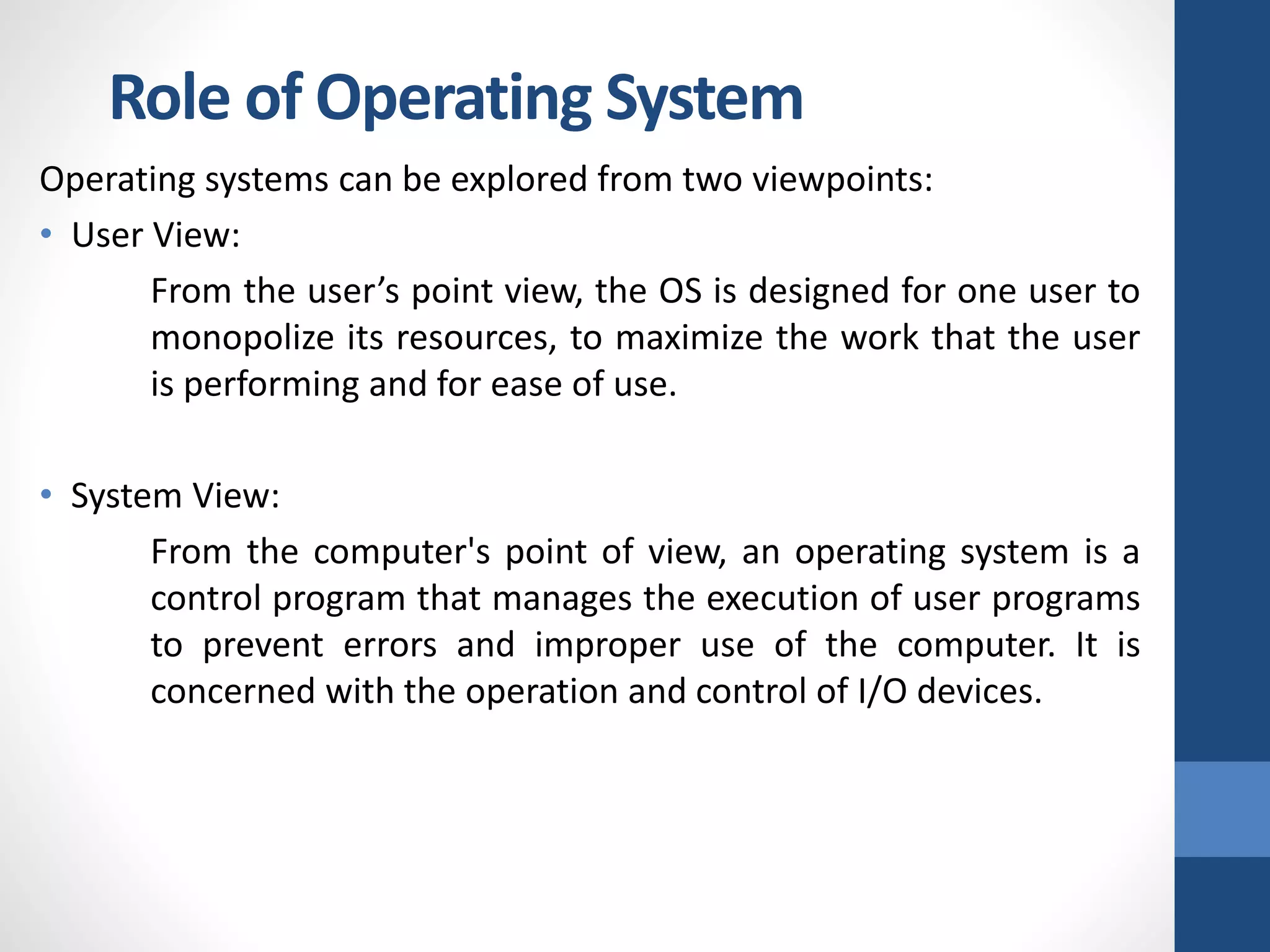 Role of Operating System
Operating systems can be explored from two viewpoints:
• User View:
From the user’s point view, the OS is designed for one user to
monopolize its resources, to maximize the work that the user
is performing and for ease of use.
• System View:
From the computer's point of view, an operating system is a
control program that manages the execution of user programs
to prevent errors and improper use of the computer. It is
concerned with the operation and control of I/O devices.
 