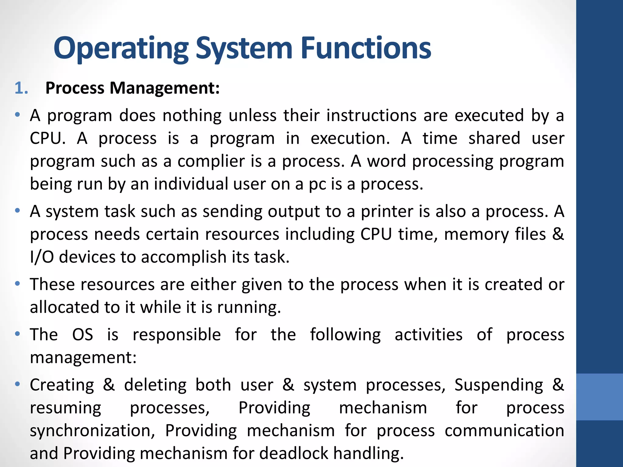 1. Process Management:
• A program does nothing unless their instructions are executed by a
CPU. A process is a program in execution. A time shared user
program such as a complier is a process. A word processing program
being run by an individual user on a pc is a process.
• A system task such as sending output to a printer is also a process. A
process needs certain resources including CPU time, memory files &
I/O devices to accomplish its task.
• These resources are either given to the process when it is created or
allocated to it while it is running.
• The OS is responsible for the following activities of process
management:
• Creating & deleting both user & system processes, Suspending &
resuming processes, Providing mechanism for process
synchronization, Providing mechanism for process communication
and Providing mechanism for deadlock handling.
Operating System Functions
 