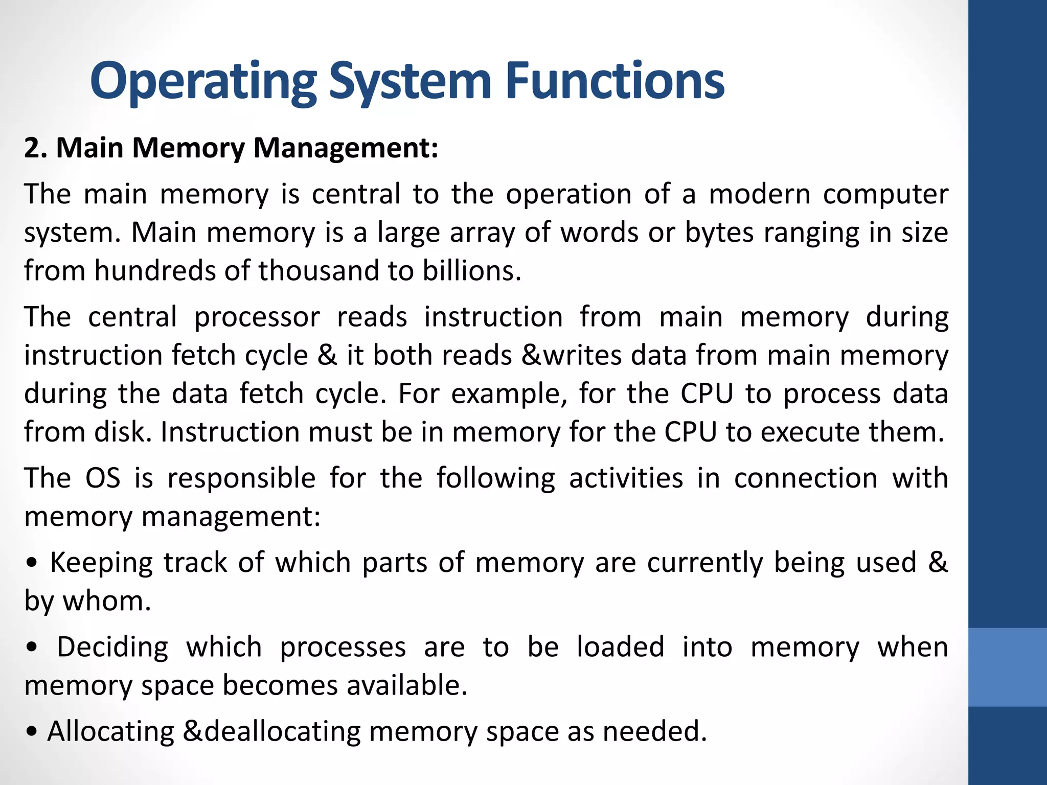 2. Main Memory Management:
The main memory is central to the operation of a modern computer
system. Main memory is a large array of words or bytes ranging in size
from hundreds of thousand to billions.
The central processor reads instruction from main memory during
instruction fetch cycle & it both reads &writes data from main memory
during the data fetch cycle. For example, for the CPU to process data
from disk. Instruction must be in memory for the CPU to execute them.
The OS is responsible for the following activities in connection with
memory management:
• Keeping track of which parts of memory are currently being used &
by whom.
• Deciding which processes are to be loaded into memory when
memory space becomes available.
• Allocating &deallocating memory space as needed.
Operating System Functions
 