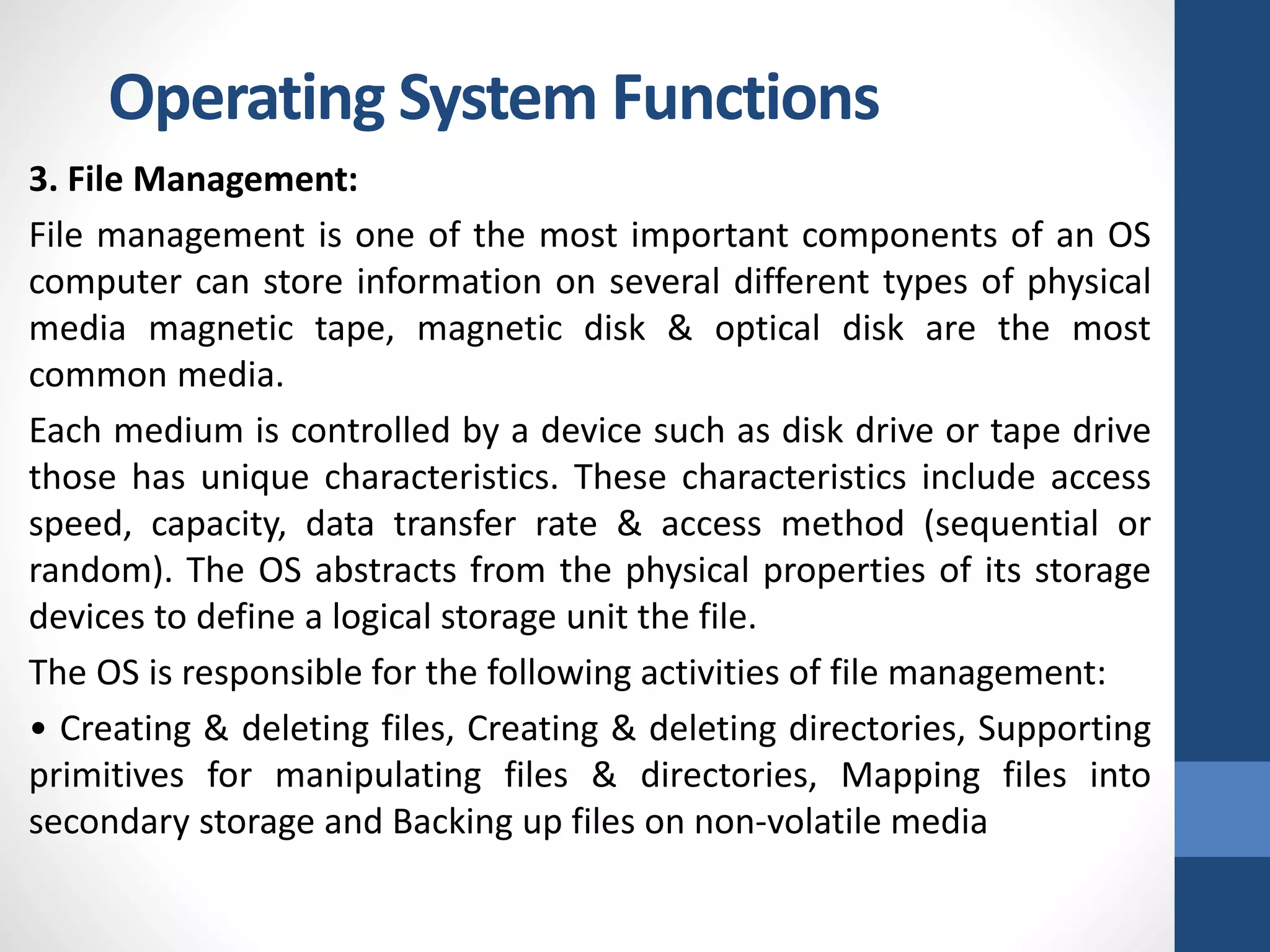 3. File Management:
File management is one of the most important components of an OS
computer can store information on several different types of physical
media magnetic tape, magnetic disk & optical disk are the most
common media.
Each medium is controlled by a device such as disk drive or tape drive
those has unique characteristics. These characteristics include access
speed, capacity, data transfer rate & access method (sequential or
random). The OS abstracts from the physical properties of its storage
devices to define a logical storage unit the file.
The OS is responsible for the following activities of file management:
• Creating & deleting files, Creating & deleting directories, Supporting
primitives for manipulating files & directories, Mapping files into
secondary storage and Backing up files on non-volatile media
Operating System Functions
 