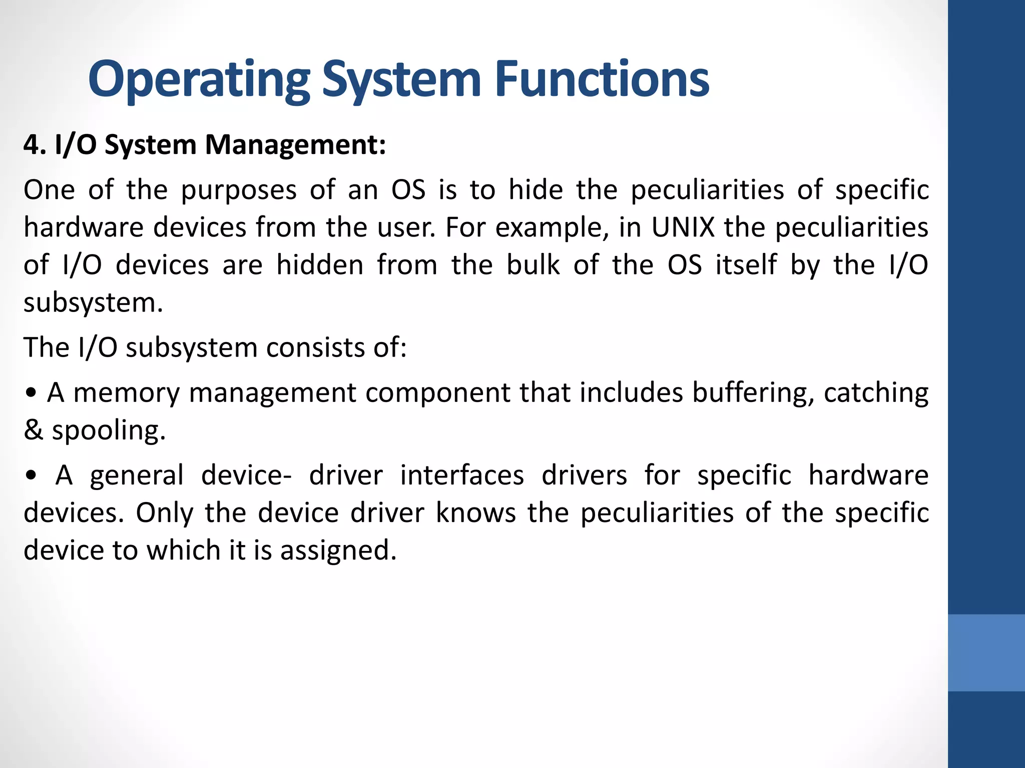 4. I/O System Management:
One of the purposes of an OS is to hide the peculiarities of specific
hardware devices from the user. For example, in UNIX the peculiarities
of I/O devices are hidden from the bulk of the OS itself by the I/O
subsystem.
The I/O subsystem consists of:
• A memory management component that includes buffering, catching
& spooling.
• A general device- driver interfaces drivers for specific hardware
devices. Only the device driver knows the peculiarities of the specific
device to which it is assigned.
Operating System Functions
 